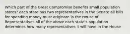 Which part of the Great Compromise benefits small population states? each state has two representatives in the Senate all bills for spending money must originate in the House of Representatives all of the above each state's population determines how many representatives it will have in the House