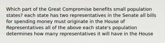 Which part of the Great Compromise benefits small population states? each state has two representatives in the Senate all bills for spending money must originate in the House of Representatives all of the above each state's population determines how many representatives it will have in the House