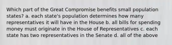 Which part of the Great Compromise benefits small population states? a. each state's population determines how many representatives it will have in the House b. all bills for spending money must originate in the House of Representatives c. each state has two representatives in the Senate d. all of the above