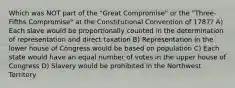 Which was NOT part of the "Great Compromise" or the "Three-Fifths Compromise" at the Constitutional Convention of 1787? A) Each slave would be proportionally counted in the determination of representation and direct taxation B) Representation in the lower house of Congress would be based on population C) Each state would have an equal number of votes in the upper house of Congress D) Slavery would be prohibited in the Northwest Territory