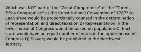 Which was NOT part of the "Great Compromise" or the "Three-Fifths Compromise" at the Constitutional Convention of 1787? A) Each slave would be proportionally counted in the determination of representation and direct taxation B) Representation in the lower house of Congress would be based on population C) Each state would have an equal number of votes in the upper house of Congress D) Slavery would be prohibited in the Northwest Territory