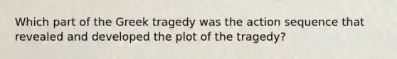 Which part of the Greek tragedy was the action sequence that revealed and developed the plot of the tragedy?