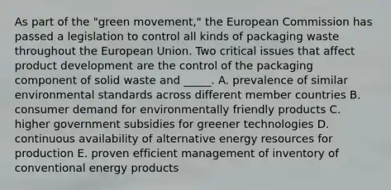 As part of the "green movement," the European Commission has passed a legislation to control all kinds of packaging waste throughout the European Union. Two critical issues that affect product development are the control of the packaging component of solid waste and _____. A. prevalence of similar environmental standards across different member countries B. consumer demand for environmentally friendly products C. higher government subsidies for greener technologies D. continuous availability of alternative energy resources for production E. proven efficient management of inventory of conventional energy products