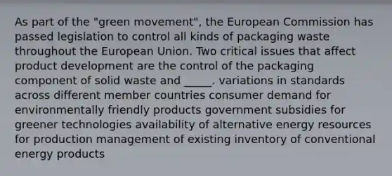 As part of the "green movement", the European Commission has passed legislation to control all kinds of packaging waste throughout the European Union. Two critical issues that affect product development are the control of the packaging component of solid waste and _____. variations in standards across different member countries consumer demand for environmentally friendly products government subsidies for greener technologies availability of alternative energy resources for production management of existing inventory of conventional energy products