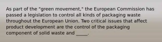 As part of the "green movement," the European Commission has passed a legislation to control all kinds of packaging waste throughout the European Union. Two critical issues that affect product development are the control of the packaging component of solid waste and _____.