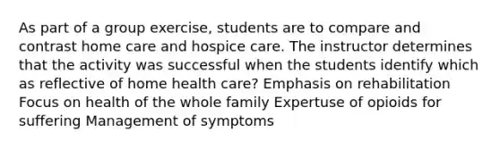 As part of a group exercise, students are to compare and contrast home care and hospice care. The instructor determines that the activity was successful when the students identify which as reflective of home health care? Emphasis on rehabilitation Focus on health of the whole family Expertuse of opioids for suffering Management of symptoms