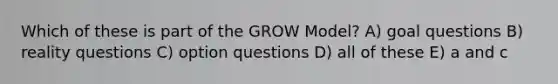 Which of these is part of the GROW Model? A) goal questions B) reality questions C) option questions D) all of these E) a and c