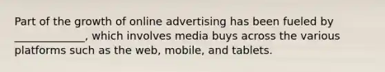 Part of the growth of online advertising has been fueled by​ _____________, which involves media buys across the various platforms such as the​ web, mobile, and tablets.