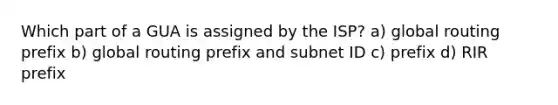 Which part of a GUA is assigned by the ISP? a) global routing prefix b) global routing prefix and subnet ID c) prefix d) RIR prefix