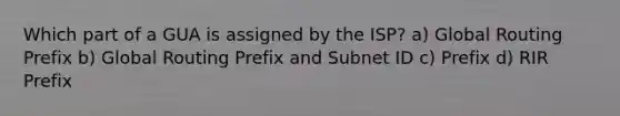 Which part of a GUA is assigned by the ISP? a) Global Routing Prefix b) Global Routing Prefix and Subnet ID c) Prefix d) RIR Prefix