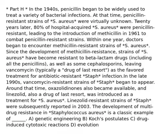 * Part H * In the 1940s, penicillin began to be widely used to treat a variety of bacterial infections. At that time, penicillin-resistant strains of *S. aureus* were virtually unknown. Twenty years later, 80% of hospital-acquired *S. aureus* were penicillin-resistant, leading to the introduction of methicillin in 1961 to combat penicillin-resistant strains. Within one year, doctors began to encounter methicillin-resistant strains of *S. aureus*. Since the development of methicillin-resistance, strains of *S. aureus* have become resistant to beta-lactam drugs (including all the penicillins), as well as some cephalosporins, leaving vancomycin (typically a "drug of last resort") as the favored treatment for antibiotic-resistant *Staph* infection.In the late 1990s, vancomycin-resistant strains of *Staph* began to appear. Around that time, oxazolidinones also became available, and linezolid, also a drug of last resort, was introduced as a treatment for *S. aureus*. Linezolid-resistant strains of *Staph* were subsequently reported in 2003. The development of multi-drug resistance in *Staphylococcus aureus* is a classic example of ______. A) genetic engineering B) Koch's postulates C) drug-induced cytotoxic reactions D) evolution