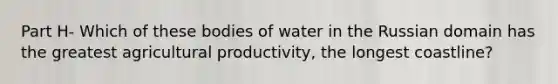 Part H- Which of these bodies of water in the Russian domain has the greatest agricultural productivity, the longest coastline?