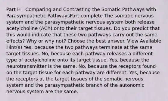 Part H - Comparing and Contrasting the Somatic Pathways with Parasympathetic PathwaysPart complete The somatic nervous system and the parasympathetic nervous system both release acetylcholine (ACh) onto their target tissues. Do you predict that this would indicate that these two pathways carry out the same effects? Why or why not? Choose the best answer. View Available Hint(s) Yes, because the two pathways terminate at the same target tissues. No, because each pathway releases a different type of acetylcholine onto its target tissue. Yes, because the neurotransmitter is the same. No, because the receptors found on the target tissue for each pathway are different. Yes, because the receptors at the target tissues of the somatic nervous system and the parasympathetic branch of the autonomic nervous system are the same.