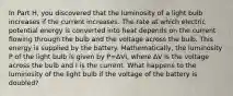 In Part H, you discovered that the luminosity of a light bulb increases if the current increases. The rate at which electric potential energy is converted into heat depends on the current flowing through the bulb and the voltage across the bulb. This energy is supplied by the battery. Mathematically, the luminosity P of the light bulb is given by P=ΔVI, where ΔV is the voltage across the bulb and I is the current. What happens to the luminosity of the light bulb if the voltage of the battery is doubled?