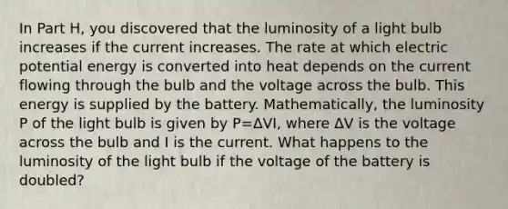 In Part H, you discovered that the luminosity of a light bulb increases if the current increases. The rate at which electric potential energy is converted into heat depends on the current flowing through the bulb and the voltage across the bulb. This energy is supplied by the battery. Mathematically, the luminosity P of the light bulb is given by P=ΔVI, where ΔV is the voltage across the bulb and I is the current. What happens to the luminosity of the light bulb if the voltage of the battery is doubled?