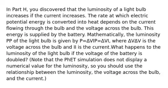 In Part H, you discovered that the luminosity of a light bulb increases if the current increases. The rate at which electric potential energy is converted into heat depends on the current flowing through the bulb and the voltage across the bulb. This energy is supplied by the battery. Mathematically, the luminosity PP of the light bulb is given by P=ΔVIP=ΔVI, where ΔVΔV is the voltage across the bulb and II is the current.What happens to the luminosity of the light bulb if the voltage of the battery is doubled? (Note that the PhET simulation does not display a numerical value for the luminosity, so you should use the relationship between the luminosity, the voltage across the bulb, and the current.)