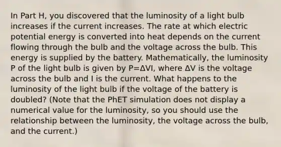 In Part H, you discovered that the luminosity of a light bulb increases if the current increases. The rate at which electric potential energy is converted into heat depends on the current flowing through the bulb and the voltage across the bulb. This energy is supplied by the battery. Mathematically, the luminosity P of the light bulb is given by P=ΔVI, where ΔV is the voltage across the bulb and I is the current. What happens to the luminosity of the light bulb if the voltage of the battery is doubled? (Note that the PhET simulation does not display a numerical value for the luminosity, so you should use the relationship between the luminosity, the voltage across the bulb, and the current.)