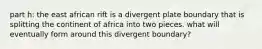 part h: the east african rift is a divergent plate boundary that is splitting the continent of africa into two pieces. what will eventually form around this divergent boundary?