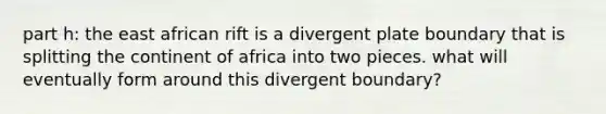 part h: the east african rift is a divergent plate boundary that is splitting the continent of africa into two pieces. what will eventually form around this divergent boundary?