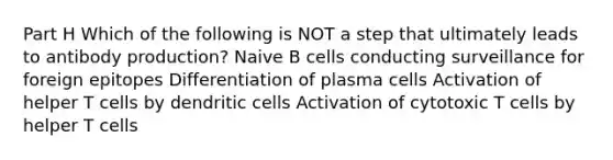 Part H Which of the following is NOT a step that ultimately leads to antibody production? Naive B cells conducting surveillance for foreign epitopes Differentiation of plasma cells Activation of helper T cells by dendritic cells Activation of cytotoxic T cells by helper T cells