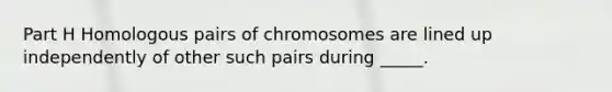 Part H Homologous pairs of chromosomes are lined up independently of other such pairs during _____.