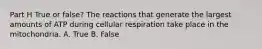 Part H True or false? The reactions that generate the largest amounts of ATP during cellular respiration take place in the mitochondria. A. True B. False