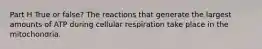 Part H True or false? The reactions that generate the largest amounts of ATP during cellular respiration take place in the mitochondria.