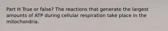 Part H True or false? The reactions that generate the largest amounts of ATP during <a href='https://www.questionai.com/knowledge/k1IqNYBAJw-cellular-respiration' class='anchor-knowledge'>cellular respiration</a> take place in the mitochondria.