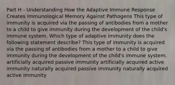 Part H - Understanding How the Adaptive Immune Response Creates Immunological Memory Against Pathogens This type of immunity is acquired via the passing of antibodies from a mother to a child to give immunity during the development of the child's immune system. Which type of adaptive immunity does the following statement describe? This type of immunity is acquired via the passing of antibodies from a mother to a child to give immunity during the development of the child's immune system. artificially acquired passive immunity artificially acquired active immunity naturally acquired passive immunity naturally acquired active immunity