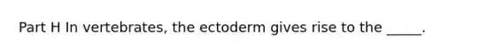 Part H In vertebrates, the ectoderm gives rise to the _____.