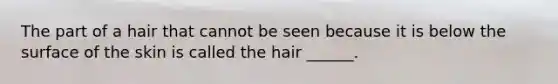 The part of a hair that cannot be seen because it is below the surface of the skin is called the hair ______.