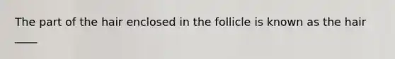 The part of the hair enclosed in the follicle is known as the hair ____