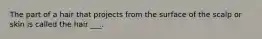 The part of a hair that projects from the surface of the scalp or skin is called the hair ___.