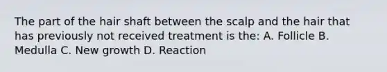 The part of the hair shaft between the scalp and the hair that has previously not received treatment is the: A. Follicle B. Medulla C. New growth D. Reaction