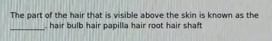 The part of the hair that is visible above the skin is known as the _________. hair bulb hair papilla hair root hair shaft