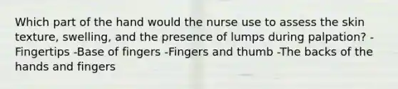 Which part of the hand would the nurse use to assess the skin texture, swelling, and the presence of lumps during palpation? -Fingertips -Base of fingers -Fingers and thumb -The backs of the hands and fingers