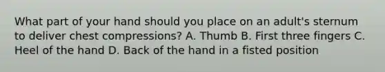 What part of your hand should you place on an adult's sternum to deliver chest compressions? A. Thumb B. First three fingers C. Heel of the hand D. Back of the hand in a fisted position