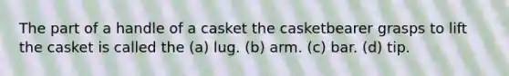 The part of a handle of a casket the casketbearer grasps to lift the casket is called the (a) lug. (b) arm. (c) bar. (d) tip.