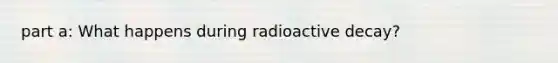 part a: What happens during radioactive decay?