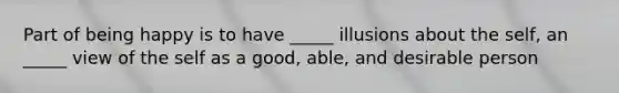 Part of being happy is to have _____ illusions about the self, an _____ view of the self as a good, able, and desirable person