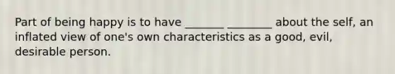 Part of being happy is to have _______ ________ about the self, an inflated view of one's own characteristics as a good, evil, desirable person.