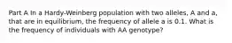 Part A In a Hardy-Weinberg population with two alleles, A and a, that are in equilibrium, the frequency of allele a is 0.1. What is the frequency of individuals with AA genotype?