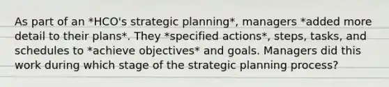 As part of an *HCO's strategic planning*, managers *added more detail to their plans*. They *specified actions*, steps, tasks, and schedules to *achieve objectives* and goals. Managers did this work during which stage of the strategic planning process?