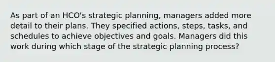 As part of an HCO's strategic planning, managers added more detail to their plans. They specified actions, steps, tasks, and schedules to achieve objectives and goals. Managers did this work during which stage of the strategic planning process?