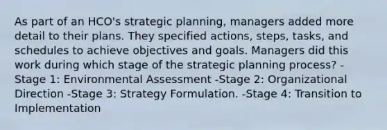 As part of an HCO's strategic planning, managers added more detail to their plans. They specified actions, steps, tasks, and schedules to achieve objectives and goals. Managers did this work during which stage of the strategic planning process? -Stage 1: Environmental Assessment -Stage 2: Organizational Direction -Stage 3: Strategy Formulation. -Stage 4: Transition to Implementation