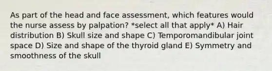 As part of the head and face assessment, which features would the nurse assess by palpation? *select all that apply* A) Hair distribution B) Skull size and shape C) Temporomandibular joint space D) Size and shape of the thyroid gland E) Symmetry and smoothness of the skull