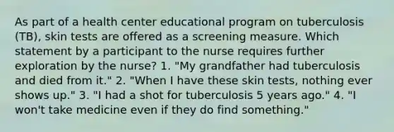 As part of a health center educational program on tuberculosis (TB), skin tests are offered as a screening measure. Which statement by a participant to the nurse requires further exploration by the nurse? 1. "My grandfather had tuberculosis and died from it." 2. "When I have these skin tests, nothing ever shows up." 3. "I had a shot for tuberculosis 5 years ago." 4. "I won't take medicine even if they do find something."