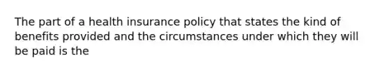 The part of a health insurance policy that states the kind of benefits provided and the circumstances under which they will be paid is the