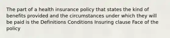 The part of a health insurance policy that states the kind of benefits provided and the circumstances under which they will be paid is the Definitions Conditions Insuring clause Face of the policy