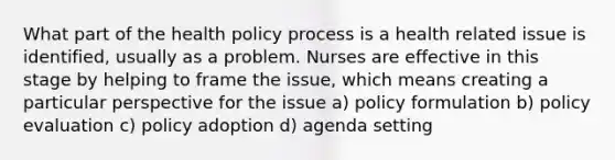 What part of the health policy process is a health related issue is identified, usually as a problem. Nurses are effective in this stage by helping to frame the issue, which means creating a particular perspective for the issue a) policy formulation b) policy evaluation c) policy adoption d) agenda setting